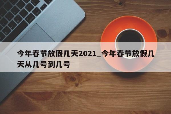 今年春节放假几天2021_今年春节放假几天从几号到几号