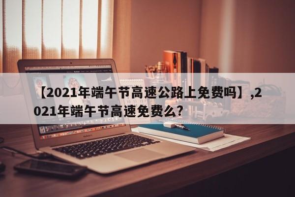 【2021年端午节高速公路上免费吗】,2021年端午节高速免费么?