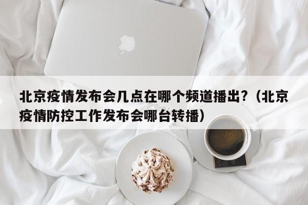 北京疫情发布会几点在哪个频道播出?（北京疫情防控工作发布会哪台转播）