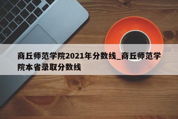 商丘师范学院2021年分数线_商丘师范学院本省录取分数线