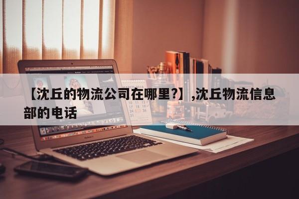 【沈丘的物流公司在哪里?】,沈丘物流信息部的电话