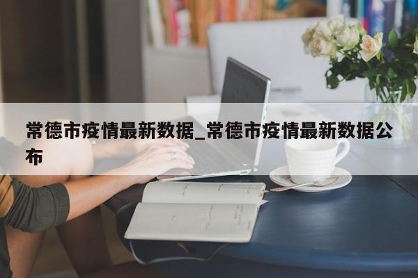 常德市疫情最新数据_常德市疫情最新数据公布