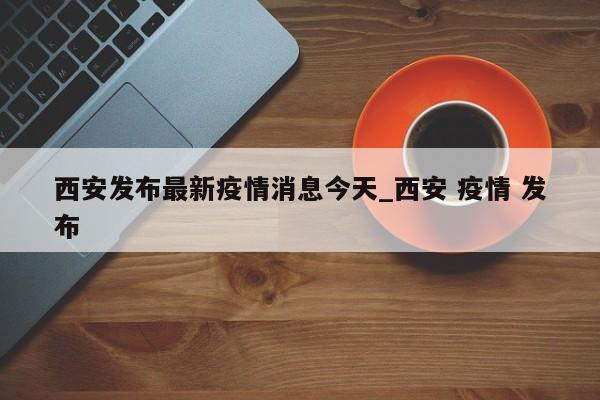 西安发布最新疫情消息今天_西安 疫情 发布