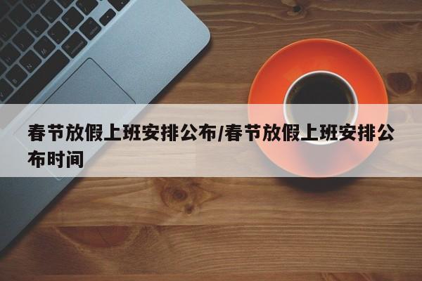 春节放假上班安排公布/春节放假上班安排公布时间